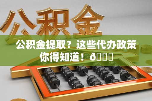 东湖公积金提取？这些代办政策你得知道！😎