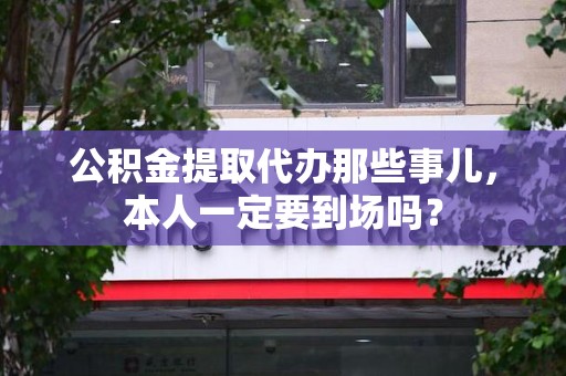 东湖公积金提取代办那些事儿，本人一定要到场吗？