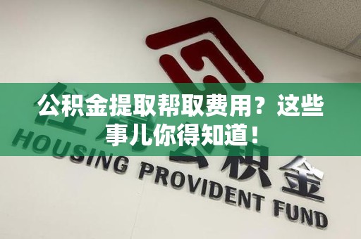 东湖公积金提取帮取费用？这些事儿你得知道！
