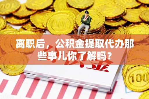 东湖离职后，公积金提取代办那些事儿你了解吗？