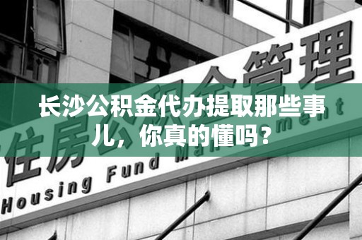 东湖长沙公积金代办提取那些事儿，你真的懂吗？