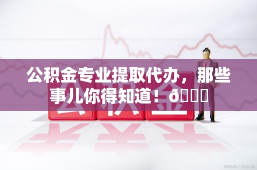 东湖公积金专业提取代办，那些事儿你得知道！😎