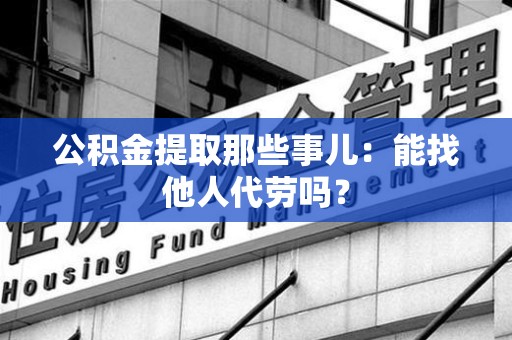 东湖公积金提取那些事儿：能找他人代劳吗？