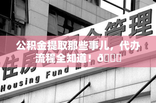 东湖公积金提取那些事儿,代办流程全知道!😎 东湖公积金提取那些事儿,代办流程全知道!😎