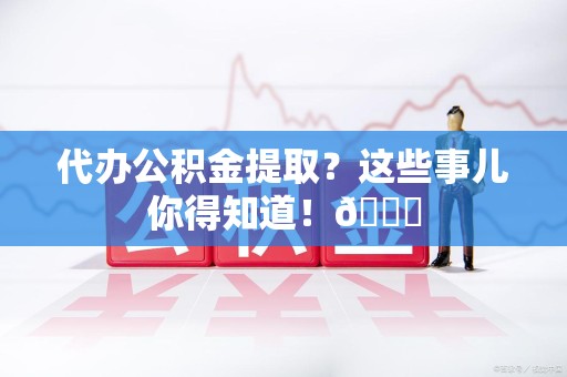 东湖代办公积金提取?这些事儿你得知道!😎 东湖代办公积金提取?这些事儿你得知道!😎